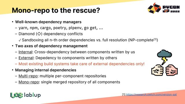 Mono-repo to the rescue?
• Well-known dependency managers
yarn, npm, cargo, poetry, pipenv, go get, ...
Diamond ( ) dependency conflicts
✓ Sandboxing all n-th order dependencies vs. full resolution (NP-complete[1])
• Two axes of dependency management
Internal: Cross-dependency between components written by us
External: Depedency to components written by others
Most existing build systems take care of external dependencies only!
• Managing internal dependencies
Multi-repo: multiple per-component repositories
Mono-repo: single merged repository of all components
[1] https://research.swtch.com/version-sat
