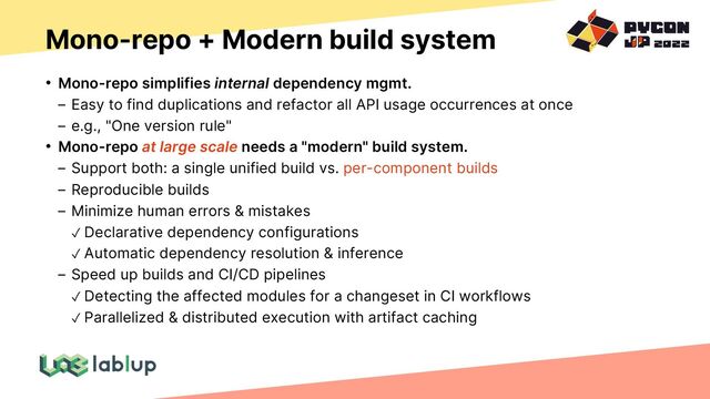 Mono-repo + Modern build system
• Mono-repo simplifies internal dependency mgmt.
Easy to find duplications and refactor all API usage occurrences at once
e.g., "One version rule"
• Mono-repo at large scale needs a "modern" build system.
Support both: a single unified build vs. per-component builds
Reproducible builds
Minimize human errors & mistakes
✓ Declarative dependency configurations
✓ Automatic dependency resolution & inference
Speed up builds and CI/CD pipelines
✓ Detecting the affected modules for a changeset in CI workflows
✓ Parallelized & distributed execution with artifact caching
