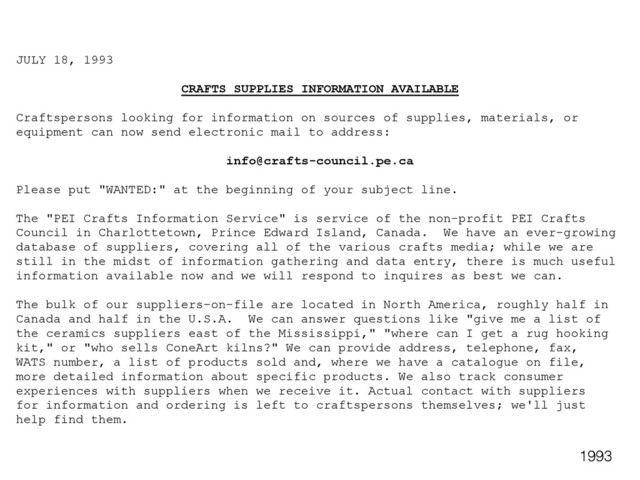 JULY 18, 1993
CRAFTS SUPPLIES INFORMATION AVAILABLE
Craftspersons looking for information on sources of supplies, materials, or
equipment can now send electronic mail to address:
info@crafts-council.pe.ca
Please put "WANTED:" at the beginning of your subject line.
The "PEI Crafts Information Service" is service of the non-profit PEI Crafts
Council in Charlottetown, Prince Edward Island, Canada. We have an ever-growing
database of suppliers, covering all of the various crafts media; while we are
still in the midst of information gathering and data entry, there is much useful
information available now and we will respond to inquires as best we can.
The bulk of our suppliers-on-file are located in North America, roughly half in
Canada and half in the U.S.A. We can answer questions like "give me a list of
the ceramics suppliers east of the Mississippi," "where can I get a rug hooking
kit," or "who sells ConeArt kilns?" We can provide address, telephone, fax,
WATS number, a list of products sold and, where we have a catalogue on file,
more detailed information about specific products. We also track consumer
experiences with suppliers when we receive it. Actual contact with suppliers
for information and ordering is left to craftspersons themselves; we'll just
help find them.
1993
