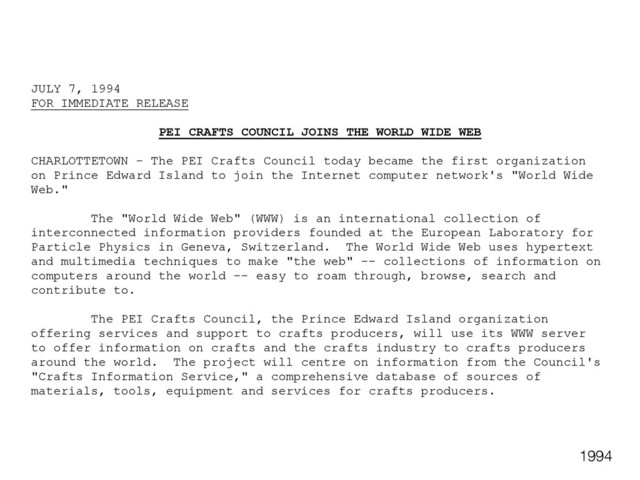 JULY 7, 1994
FOR IMMEDIATE RELEASE
PEI CRAFTS COUNCIL JOINS THE WORLD WIDE WEB
CHARLOTTETOWN - The PEI Crafts Council today became the first organization
on Prince Edward Island to join the Internet computer network's "World Wide
Web."
The "World Wide Web" (WWW) is an international collection of
interconnected information providers founded at the European Laboratory for
Particle Physics in Geneva, Switzerland. The World Wide Web uses hypertext
and multimedia techniques to make "the web" -- collections of information on
computers around the world -- easy to roam through, browse, search and
contribute to.
The PEI Crafts Council, the Prince Edward Island organization
offering services and support to crafts producers, will use its WWW server
to offer information on crafts and the crafts industry to crafts producers
around the world. The project will centre on information from the Council's
"Crafts Information Service," a comprehensive database of sources of
materials, tools, equipment and services for crafts producers.
1994
