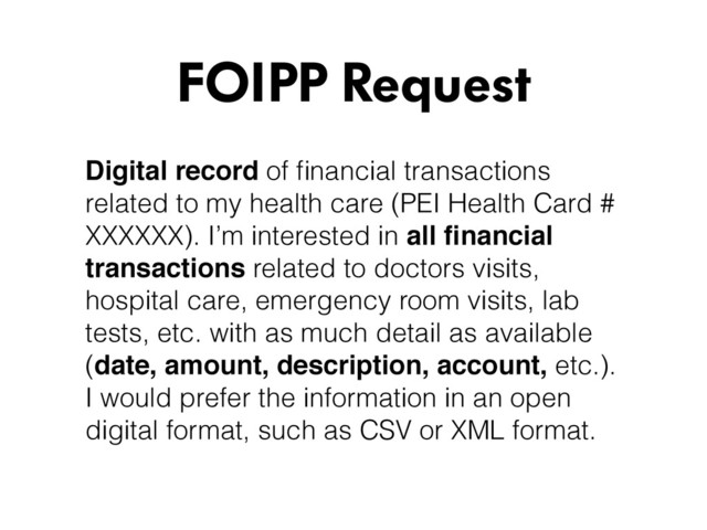 Digital record of ﬁnancial transactions
related to my health care (PEI Health Card #
XXXXXX). I’m interested in all ﬁnancial
transactions related to doctors visits,
hospital care, emergency room visits, lab
tests, etc. with as much detail as available
(date, amount, description, account, etc.).
I would prefer the information in an open
digital format, such as CSV or XML format.
FOIPP Request
