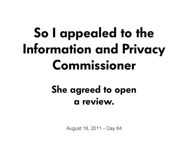 So I appealed to the
Information and Privacy
Commissioner
She agreed to open
a review.
August 18, 2011 – Day 84
