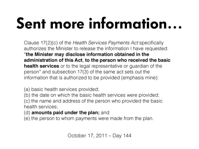 Clause 17(2)(c) of the Health Services Payments Act speciﬁcally
authorizes the Minister to release the information I have requested:
“the Minister may disclose information obtained in the
administration of this Act, to the person who received the basic
health services or to the legal representative or guardian of the
person” and subsection 17(3) of the same act sets out the
information that is authorized to be provided (emphasis mine):
(a) basic health services provided; 
(b) the date on which the basic health services were provided; 
(c) the name and address of the person who provided the basic
health services;
(d) amounts paid under the plan; and 
(e) the person to whom payments were made from the plan.
Sent more information…
October 17, 2011 – Day 144
