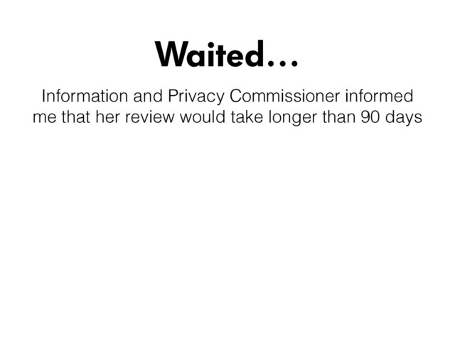 Waited…
Information and Privacy Commissioner informed
me that her review would take longer than 90 days
