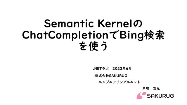 Semantic Kernelの
ChatCompletionでBing検索
を使う
株式会社SAKURUG
エンジニアリングユニット
草場 友光
.NETラボ 2023年6月
