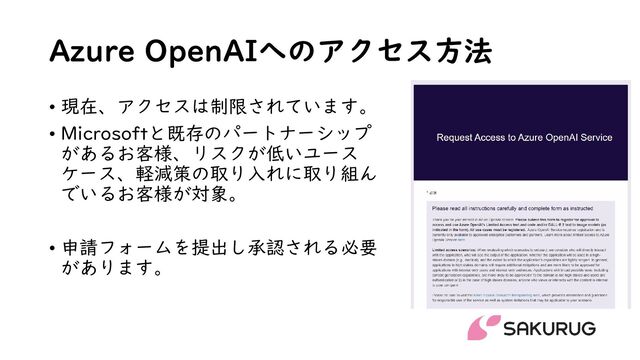 Azure OpenAIへのアクセス方法
• 現在、アクセスは制限されています。
• Microsoftと既存のパートナーシップ
があるお客様、リスクが低いユース
ケース、軽減策の取り入れに取り組ん
でいるお客様が対象。
• 申請フォームを提出し承認される必要
があります。
