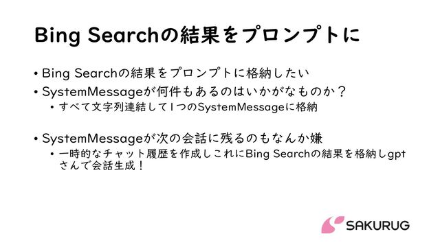 Bing Searchの結果をプロンプトに
• Bing Searchの結果をプロンプトに格納したい
• SystemMessageが何件もあるのはいかがなものか？
• すべて文字列連結して1つのSystemMessageに格納
• SystemMessageが次の会話に残るのもなんか嫌
• 一時的なチャット履歴を作成しこれにBing Searchの結果を格納しgpt
さんで会話生成！
