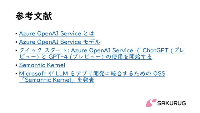 参考文献
• Azure OpenAI Service とは
• Azure OpenAI Service モデル
• クイック スタート: Azure OpenAI Service で ChatGPT (プレ
ビュー) と GPT-4 (プレビュー) の使用を開始する
• Semantic Kernel
• Microsoft が LLM をアプリ開発に統合するための OSS
「Semantic Kernel」を発表
