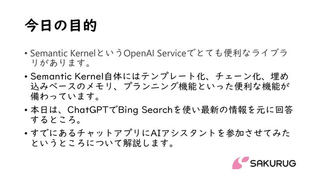 今日の目的
• Semantic KernelというOpenAI Serviceでとても便利なライブラ
リがあります。
• Semantic Kernel自体にはテンプレート化、チェーン化、埋め
込みベースのメモリ、プランニング機能といった便利な機能が
備わっています。
• 本日は、ChatGPTでBing Searchを使い最新の情報を元に回答
するところ。
• すでにあるチャットアプリにAIアシスタントを参加させてみた
というところについて解説します。

