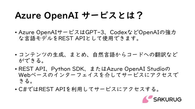 Azure OpenAI サービスとは？
• Azure OpenAIサービスはGPT-3、CodexなどOpenAIの強力
な言語モデルをREST APIとして使用できます。
• コンテンツの生成、まとめ、自然言語からコードへの翻訳など
ができる。
• REST API、Python SDK、またはAzure OpenAI Studioの
Webベースのインターフェイスを介してサービスにアクセスで
きる。
• C#ではREST APIを利用してサービスにアクセスする。

