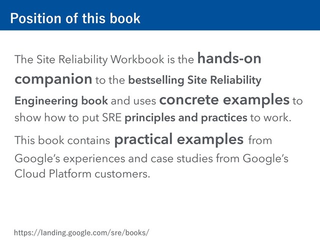 1PTJUJPOPGUIJTCPPL
The Site Reliability Workbook is the hands-on
companion to the bestselling Site Reliability
Engineering book and uses concrete examples to
show how to put SRE principles and practices to work.
This book contains practical examples from
Google’s experiences and case studies from Google’s
Cloud Platform customers.
IUUQTMBOEJOHHPPHMFDPNTSFCPPLT
