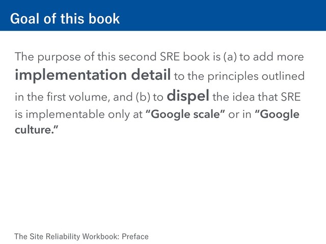(PBMPGUIJTCPPL
The purpose of this second SRE book is (a) to add more
implementation detail to the principles outlined
in the ﬁrst volume, and (b) to dispel the idea that SRE
is implementable only at “Google scale” or in “Google
culture.”
5IF4JUF3FMJBCJMJUZ8PSLCPPL1SFGBDF
