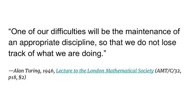 “One of our difficulties will be the maintenance of
an appropriate discipline, so that we do not lose
track of what we are doing.”
—Alan Turing, 1946, Lecture to the London Mathematical Society (AMT/C/32,
p18, §2)
