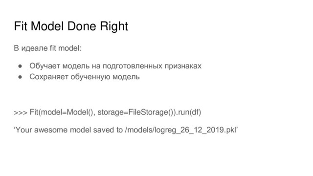Fit Model Done Right
В идеале fit model:
● Обучает модель на подготовленных признаках
● Сохраняет обученную модель
>>> Fit(model=Model(), storage=FileStorage()).run(df)
‘Your awesome model saved to /models/logreg_26_12_2019.pkl’
