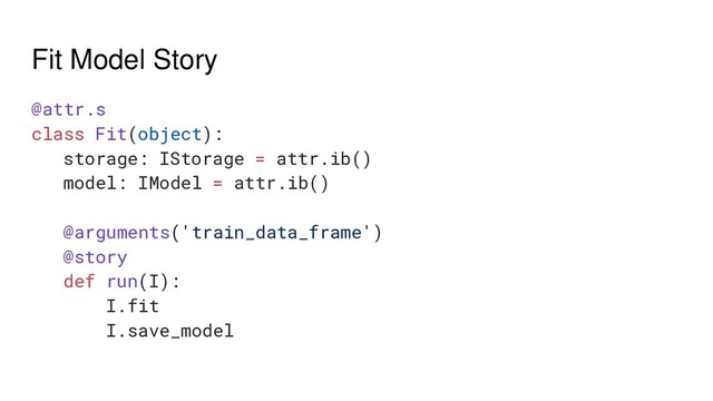 Fit Model Story
@attr.s
class Fit(object):
storage: IStorage = attr.ib()
model: IModel = attr.ib()
@arguments('train_data_frame')
@story
def run(I):
I.fit
I.save_model

