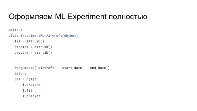 Оформляем ML Experiment полностью
@attr.s
class ExperimentForAircraft(object):
fit = attr.ib()
predict = attr.ib()
prepare = attr.ib()
@arguments('aircraft', 'start_date', 'end_date')
@story
def run(I):
I.prepare
I.fit
I.predict
