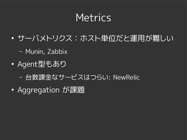 Metrics
● サーバメトリクス：ホスト単位だと運用が難しい
– Munin, Zabbix
● Agent型もあり
– 台数課金なサービスはつらい: NewRelic
● Aggregation が課題
