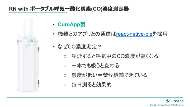 RN with ポータブル呼気一酸化炭素(CO)濃度測定器
Copyright CureApp, Inc. All Rights Reserved.
• CureApp製
• 機器と アプリと 通信 react-native-bleを採用
• なぜCO濃度測定？
○ 喫煙すると呼気中 CO濃度が高くなる
○ 一本でも吸うと変わる
○ 濃度が低い＝禁煙継続できている
○ 毎日測ると効果的
