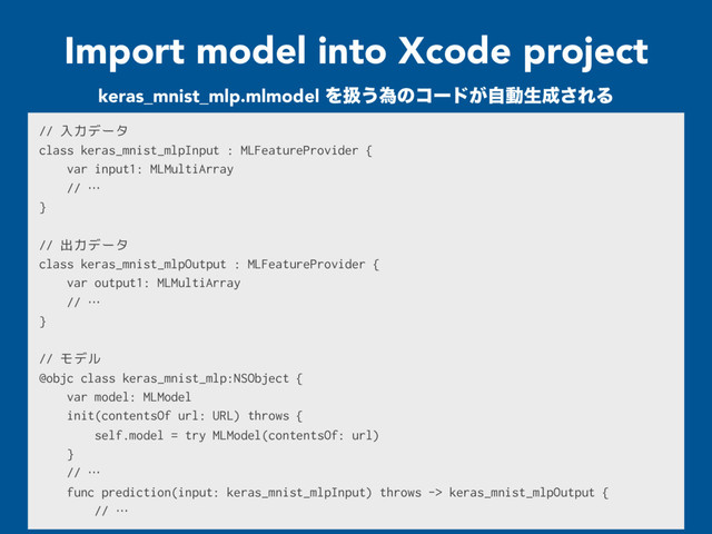 Import model into Xcode project
// 入力データ
class keras_mnist_mlpInput : MLFeatureProvider {
var input1: MLMultiArray
// …
}
// 出力データ
class keras_mnist_mlpOutput : MLFeatureProvider {
var output1: MLMultiArray
// …
}
// モデル
@objc class keras_mnist_mlp:NSObject {
var model: MLModel
init(contentsOf url: URL) throws {
self.model = try MLModel(contentsOf: url)
}
// …
func prediction(input: keras_mnist_mlpInput) throws -> keras_mnist_mlpOutput {
// …
keras_mnist_mlp.mlmodel Λѻ͏ҝͷίʔυ͕ࣗಈੜ੒͞ΕΔ
