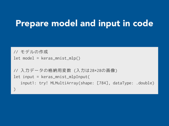 Prepare model and input in code
// モデルの作成
let model = keras_mnist_mlp()
// 入力データの格納用変数 (入力は28*28の画像)
let input = keras_mnist_mlpInput(
input1: try! MLMultiArray(shape: [784], dataType: .double)
)
