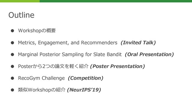Outline
● Workshopの概要
● Metrics, Engagement, and Recommenders (Invited Talk)
● Marginal Posterior Sampling for Slate Bandit (Oral Presentation)
● Posterから2つの論⽂を軽く紹介 (Poster Presentation)
● RecoGym Challenge (Competition)
● 類似Workshopの紹介 (NeurIPSʼ19)
