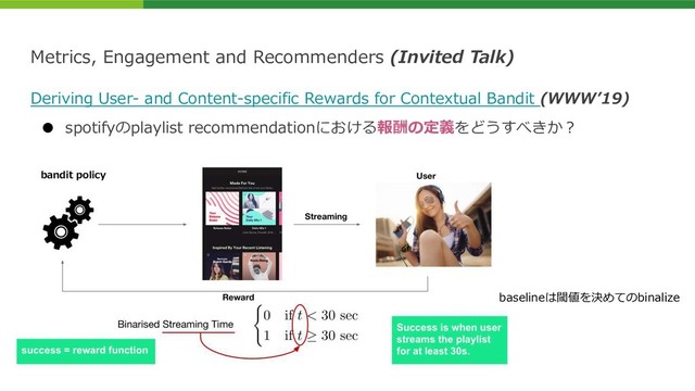 Metrics, Engagement and Recommenders (Invited Talk)
Deriving User- and Content-specific Rewards for Contextual Bandit (WWWʼ19)
● spotifyのplaylist recommendationにおける報酬の定義をどうすべきか︖
baselineは閾値を決めてのbinalize
bandit policy

