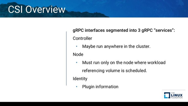CSI Overview
gRPC interfaces segmented into 3 gRPC “services”:
Controller
• Maybe run anywhere in the cluster.
Node
• Must run only on the node where workload
referencing volume is scheduled.
Identity
• Plugin information

