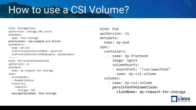 How to use a CSI Volume?
kind: StorageClass
apiVersion: storage.k8s.io/v1
metadata:
name: fast-storage
provisioner: com.example.csi-driver
parameters:
type: pd-ssd
csiProvisionerSecretName: mysecret
csiProvisionerSecretNamespace: mynamespace
------
kind: PersistentVolumeClaim
apiVersion: v1
metadata:
name: my-request-for-storage
spec:
accessModes:
- ReadWriteOnce
resources:
requests:
storage: 5Gi
storageClassName: fast-storage
kind: Pod
apiVersion: v1
metadata:
name: my-pod
spec:
containers:
- name: my-frontend
image: nginx
volumeMounts:
- mountPath: "/var/www/html"
name: my-csi-volume
volumes:
- name: my-csi-volume
persistentVolumeClaim:
claimName: my-request-for-storage

