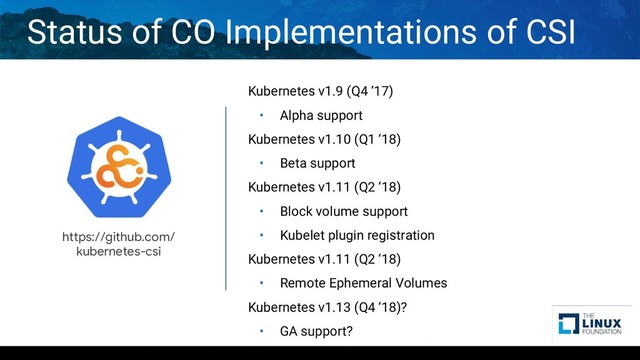 Kubernetes v1.9 (Q4 ‘17)
• Alpha support
Kubernetes v1.10 (Q1 ‘18)
• Beta support
Kubernetes v1.11 (Q2 ‘18)
• Block volume support
• Kubelet plugin registration
Kubernetes v1.11 (Q2 ‘18)
• Remote Ephemeral Volumes
Kubernetes v1.13 (Q4 ‘18)?
• GA support?
Status of CO Implementations of CSI
https://github.com/
kubernetes-csi
