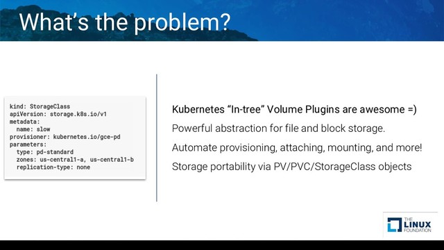 What’s the problem?
Kubernetes “In-tree” Volume Plugins are awesome =)
Powerful abstraction for file and block storage.
Automate provisioning, attaching, mounting, and more!
Storage portability via PV/PVC/StorageClass objects

