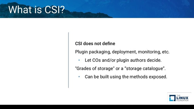 What is CSI?
CSI does not define
Plugin packaging, deployment, monitoring, etc.
• Let COs and/or plugin authors decide.
"Grades of storage" or a “storage catalogue”.
• Can be built using the methods exposed.
