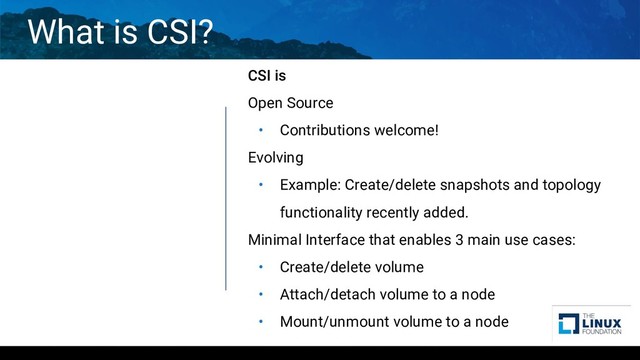 What is CSI?
CSI is
Open Source
• Contributions welcome!
Evolving
• Example: Create/delete snapshots and topology
functionality recently added.
Minimal Interface that enables 3 main use cases:
• Create/delete volume
• Attach/detach volume to a node
• Mount/unmount volume to a node
