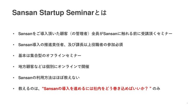 Sansan Startup Seminarとは
7
• Sansanをご導入頂いた顧客（の管理者）全員がSansanに触れる前に受講頂くセミナー
• Sansan導入の推進責任者、及び課長以上役職者の参加必須
• 基本は集合型のオフラインセミナー
• 地方顧客などは個別にオンラインで開催
• Sansanの利用方法はほぼ教えない
• 教えるのは、“Sansanの導入を進めるには社内をどう巻き込めばいいか？ ” のみ
