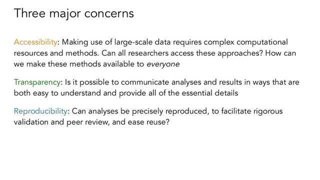 Three major concerns
Accessibility: Making use of large-scale data requires complex computational
resources and methods. Can all researchers access these approaches? How can
we make these methods available to everyone
Transparency: Is it possible to communicate analyses and results in ways that are
both easy to understand and provide all of the essential details
Reproducibility: Can analyses be precisely reproduced, to facilitate rigorous
validation and peer review, and ease reuse?
