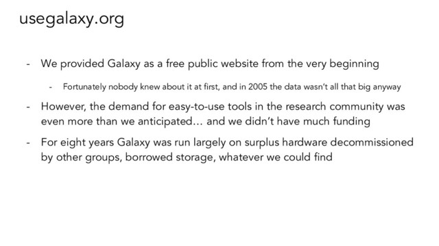 usegalaxy.org
- We provided Galaxy as a free public website from the very beginning
- Fortunately nobody knew about it at ﬁrst, and in 2005 the data wasn’t all that big anyway
- However, the demand for easy-to-use tools in the research community was
even more than we anticipated… and we didn’t have much funding
- For eight years Galaxy was run largely on surplus hardware decommissioned
by other groups, borrowed storage, whatever we could ﬁnd
