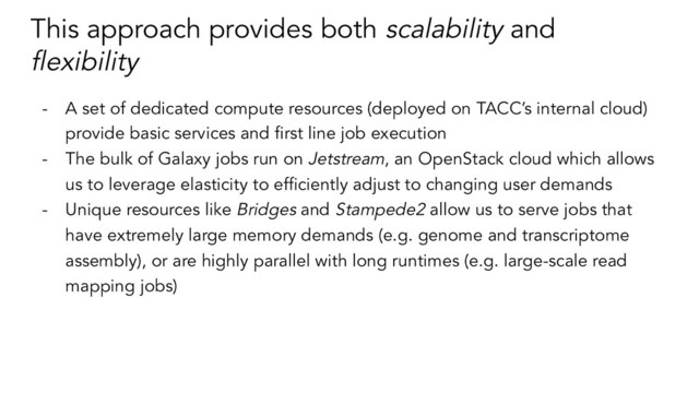 This approach provides both scalability and
ﬂexibility
- A set of dedicated compute resources (deployed on TACC’s internal cloud)
provide basic services and ﬁrst line job execution
- The bulk of Galaxy jobs run on Jetstream, an OpenStack cloud which allows
us to leverage elasticity to efﬁciently adjust to changing user demands
- Unique resources like Bridges and Stampede2 allow us to serve jobs that
have extremely large memory demands (e.g. genome and transcriptome
assembly), or are highly parallel with long runtimes (e.g. large-scale read
mapping jobs)
