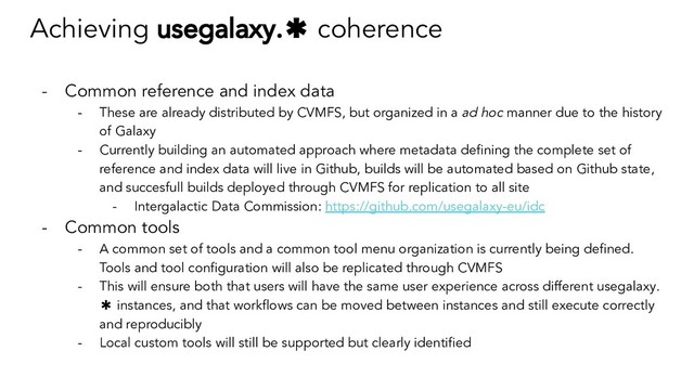 Achieving usegalaxy.✱ coherence
- Common reference and index data
- These are already distributed by CVMFS, but organized in a ad hoc manner due to the history
of Galaxy
- Currently building an automated approach where metadata deﬁning the complete set of
reference and index data will live in Github, builds will be automated based on Github state,
and succesfull builds deployed through CVMFS for replication to all site
- Intergalactic Data Commission: https://github.com/usegalaxy-eu/idc
- Common tools
- A common set of tools and a common tool menu organization is currently being deﬁned.
Tools and tool conﬁguration will also be replicated through CVMFS
- This will ensure both that users will have the same user experience across different usegalaxy.
✱ instances, and that workﬂows can be moved between instances and still execute correctly
and reproducibly
- Local custom tools will still be supported but clearly identiﬁed
