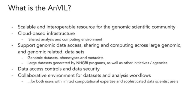 What is the AnVIL?
- Scalable and interoperable resource for the genomic scientiﬁc community
- Cloud-based infrastructure
- Shared analysis and computing environment
- Support genomic data access, sharing and computing across large genomic,
and genomic related, data sets
- Genomic datasets, phenotypes and metadata
- Large datasets generated by NHGRI programs, as well as other initiatives / agencies
- Data access controls and data security
- Collaborative environment for datasets and analysis workﬂows
- ...for both users with limited computational expertise and sophisticated data scientist users

