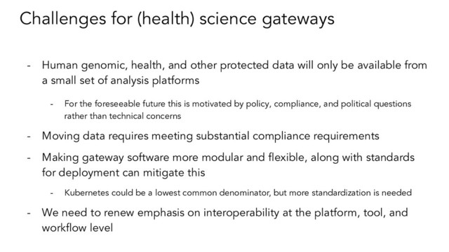 Challenges for (health) science gateways
- Human genomic, health, and other protected data will only be available from
a small set of analysis platforms
- For the foreseeable future this is motivated by policy, compliance, and political questions
rather than technical concerns
- Moving data requires meeting substantial compliance requirements
- Making gateway software more modular and ﬂexible, along with standards
for deployment can mitigate this
- Kubernetes could be a lowest common denominator, but more standardization is needed
- We need to renew emphasis on interoperability at the platform, tool, and
workﬂow level
