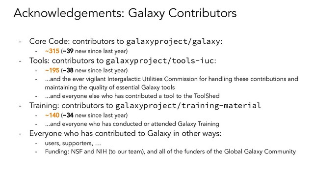 Acknowledgements: Galaxy Contributors
- Core Code: contributors to galaxyproject/galaxy:
- ~315 (~39 new since last year)
- Tools: contributors to galaxyproject/tools-iuc:
- ~195 (~38 new since last year)
- ...and the ever vigilant Intergalactic Utilities Commission for handling these contributions and
maintaining the quality of essential Galaxy tools
- ...and everyone else who has contributed a tool to the ToolShed
- Training: contributors to galaxyproject/training-material
- ~140 (~34 new since last year)
- ...and everyone who has conducted or attended Galaxy Training
- Everyone who has contributed to Galaxy in other ways:
- users, supporters, …
- Funding: NSF and NIH (to our team), and all of the funders of the Global Galaxy Community
