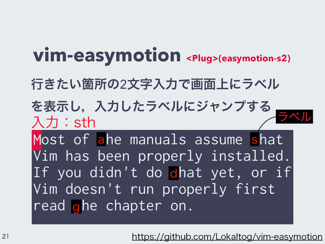 vim-easymotion (easymotion-s2)
Most of the manuals assume that
Vim has been properly installed.
If you didn't do that yet, or if
Vim doesn't run properly first
read the chapter on.
ߦ͖͍ͨՕॴͷ2จࣈೖྗͰը໘্ʹϥϕϧ
Λදࣔ͠ɼೖྗͨ͠ϥϕϧʹδϟϯϓ͢Δ
ೖྗɿTUI
B T
E
H
ϥϕϧ
M
 IUUQTHJUIVCDPN-PLBMUPHWJNFBTZNPUJPO
