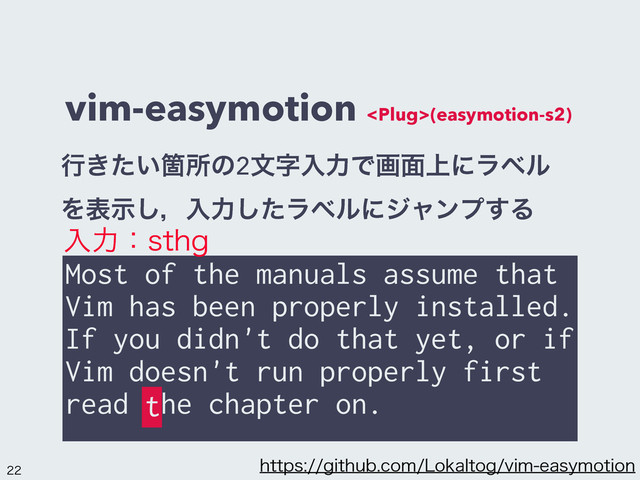 vim-easymotion (easymotion-s2)
Most of the manuals assume that
Vim has been properly installed.
If you didn't do that yet, or if
Vim doesn't run properly first
read the chapter on.
ߦ͖͍ͨՕॴͷ2จࣈೖྗͰը໘্ʹϥϕϧ
Λදࣔ͠ɼೖྗͨ͠ϥϕϧʹδϟϯϓ͢Δ
ೖྗɿTUIH
t

IUUQTHJUIVCDPN-PLBMUPHWJNFBTZNPUJPO
