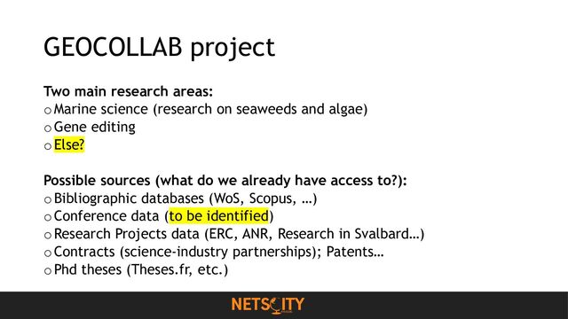 GEOCOLLAB project
Two main research areas:
oMarine science (research on seaweeds and algae)
o Gene editing
o Else?
Possible sources (what do we already have access to?):
o Bibliographic databases (WoS, Scopus, …)
o Conference data (to be identified)
oResearch Projects data (ERC, ANR, Research in Svalbard…)
o Contracts (science-industry partnerships); Patents…
o Phd theses (Theses.fr, etc.)
