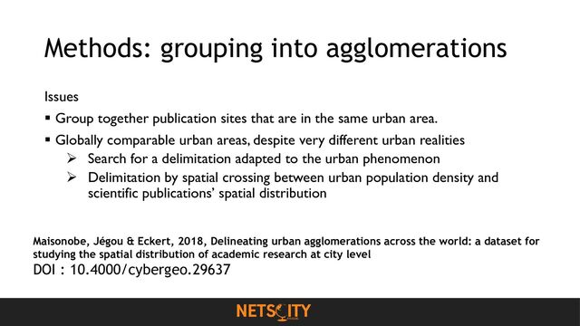 Methods: grouping into agglomerations
Issues
▪ Group together publication sites that are in the same urban area.
▪ Globally comparable urban areas, despite very different urban realities
➢ Search for a delimitation adapted to the urban phenomenon
➢ Delimitation by spatial crossing between urban population density and
scientific publications’ spatial distribution
Maisonobe, Jégou & Eckert, 2018, Delineating urban agglomerations across the world: a dataset for
studying the spatial distribution of academic research at city level
DOI : 10.4000/cybergeo.29637
