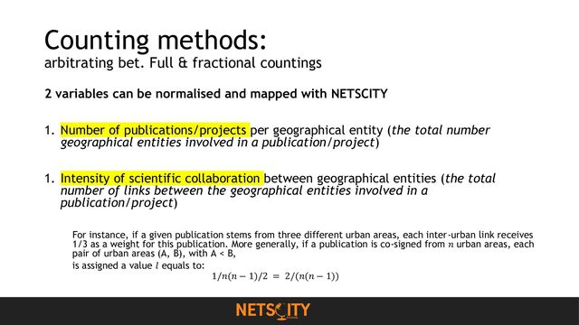Counting methods:
arbitrating bet. Full & fractional countings
2 variables can be normalised and mapped with NETSCITY
1. Number of publications/projects per geographical entity (the total number
geographical entities involved in a publication/project)
1. Intensity of scientific collaboration between geographical entities (the total
number of links between the geographical entities involved in a
publication/project)
For instance, if a given publication stems from three different urban areas, each inter-urban link receives
1/3 as a weight for this publication. More generally, if a publication is co-signed from 𝑛 urban areas, each
pair of urban areas (A, B), with A < B,
is assigned a value 𝑙 equals to:
1/𝑛(𝑛 − 1)/2 = 2/(𝑛(𝑛 − 1))
