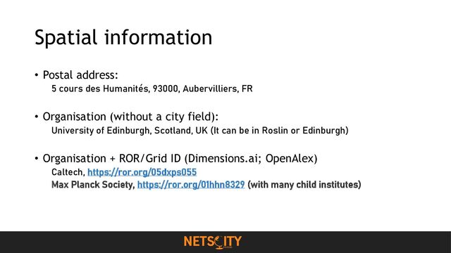 Spatial information
• Postal address:
5 cours des Humanités, 93000, Aubervilliers, FR
• Organisation (without a city field):
University of Edinburgh, Scotland, UK (It can be in Roslin or Edinburgh)
• Organisation + ROR/Grid ID (Dimensions.ai; OpenAlex)
Caltech, https://ror.org/05dxps055
Max Planck Society, https://ror.org/01hhn8329 (with many child institutes)
