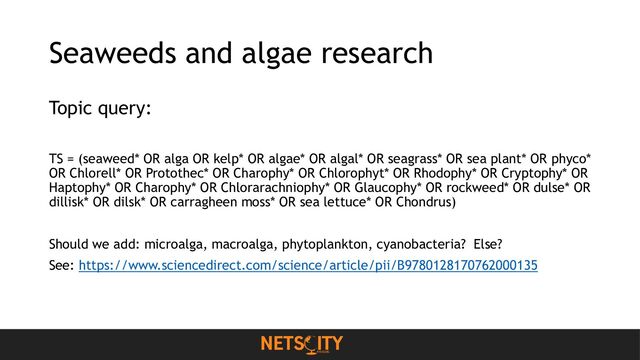 Seaweeds and algae research
Topic query:
TS = (seaweed* OR alga OR kelp* OR algae* OR algal* OR seagrass* OR sea plant* OR phyco*
OR Chlorell* OR Protothec* OR Charophy* OR Chlorophyt* OR Rhodophy* OR Cryptophy* OR
Haptophy* OR Charophy* OR Chlorarachniophy* OR Glaucophy* OR rockweed* OR dulse* OR
dillisk* OR dilsk* OR carragheen moss* OR sea lettuce* OR Chondrus)
Should we add: microalga, macroalga, phytoplankton, cyanobacteria? Else?
See: https://www.sciencedirect.com/science/article/pii/B9780128170762000135
