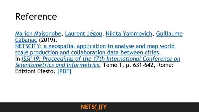 Reference
Marion Maisonobe, Laurent Jégou, Nikita Yakimovich, Guillaume
Cabanac (2019).
NETSCITY: a geospatial application to analyse and map world
scale production and collaboration data between cities.
In ISSI’19: Proceedings of the 17th International Conference on
Scientometrics and Informetrics, Tome 1, p. 631-642, Rome:
Edizioni Efesto. [PDF]
