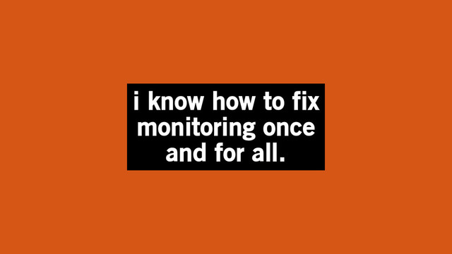 i know how to fix
monitoring once
and for all.
