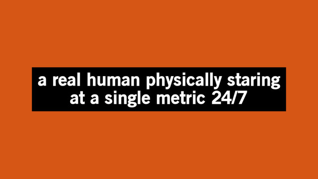 a real human physically staring
at a single metric 24/7
